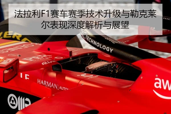 法拉利F1赛车赛季技术升级与勒克莱尔表现深度解析与展望